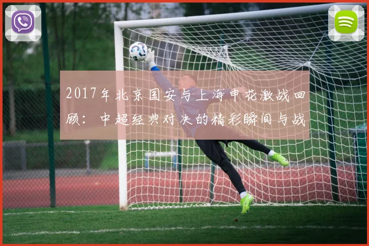 2017年北京国安与上海申花激战回顾：中超经典对决的精彩瞬间与战术分析