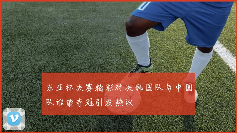 东亚杯决赛精彩对决韩国队与中国队谁能夺冠引发热议