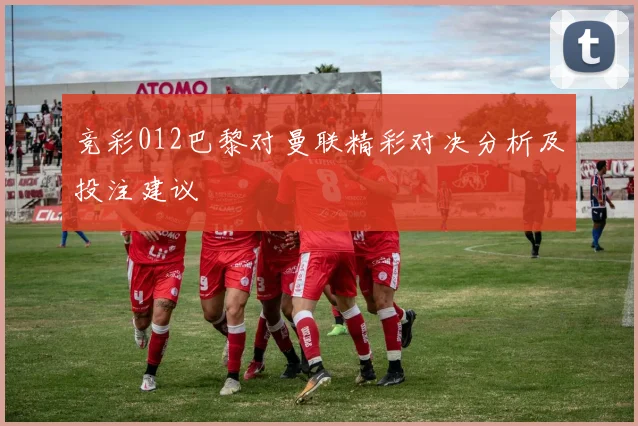 竞彩012巴黎对曼联精彩对决分析及投注建议