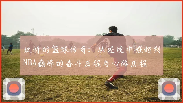坎特的篮球传奇:从逆境中崛起到NBA巅峰的奋斗历程与心路历程