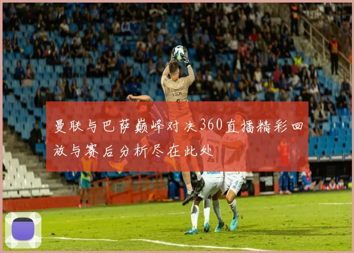 曼联与巴萨巅峰对决360直播精彩回放与赛后分析尽在此处