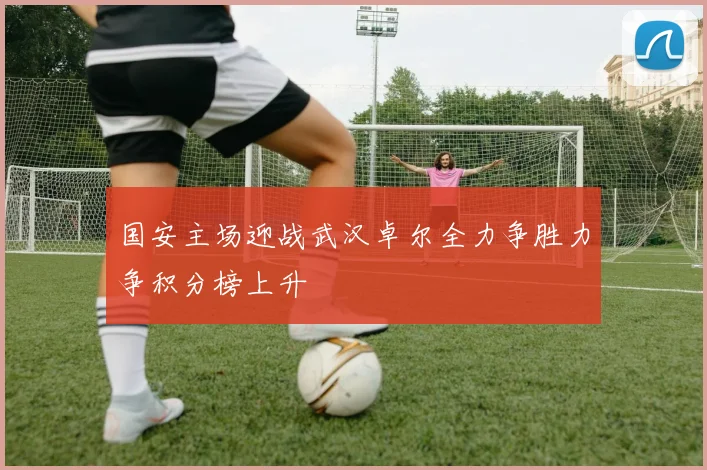 国安主场迎战武汉卓尔全力争胜力争积分榜上升