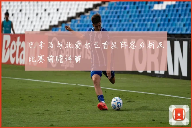 巴拿马与北爱尔兰首发阵容分析及比赛前瞻详解