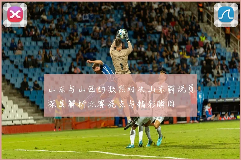 山东与山西的激烈对决山东解说员深度解析比赛亮点与精彩瞬间