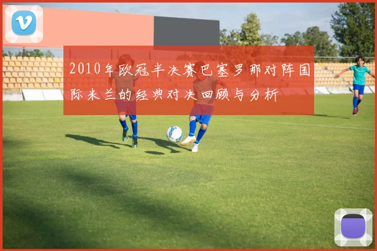 2010年欧冠半决赛巴塞罗那对阵国际米兰的经典对决回顾与分析