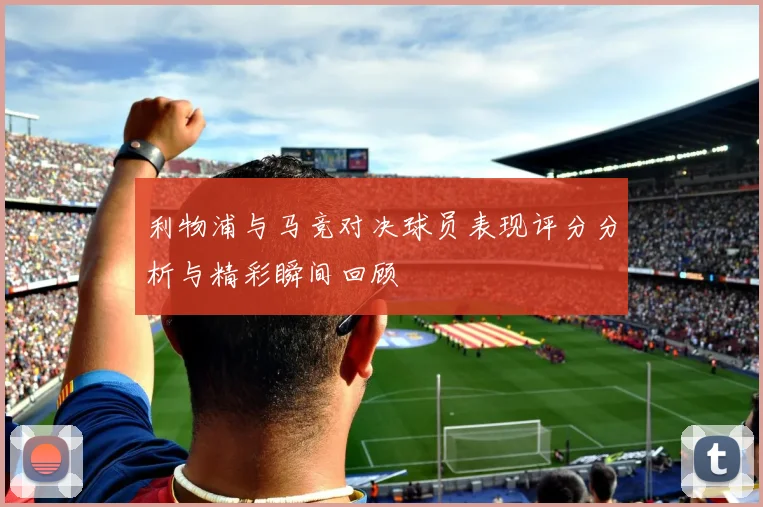 利物浦与马竞对决球员表现评分分析与精彩瞬间回顾