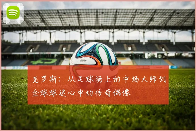 克罗斯：从足球场上的中场大师到全球球迷心中的传奇偶像
