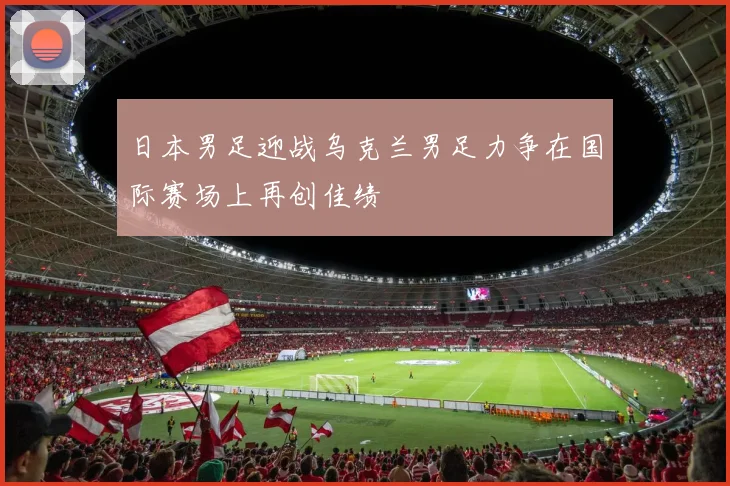 日本男足迎战乌克兰男足力争在国际赛场上再创佳绩
