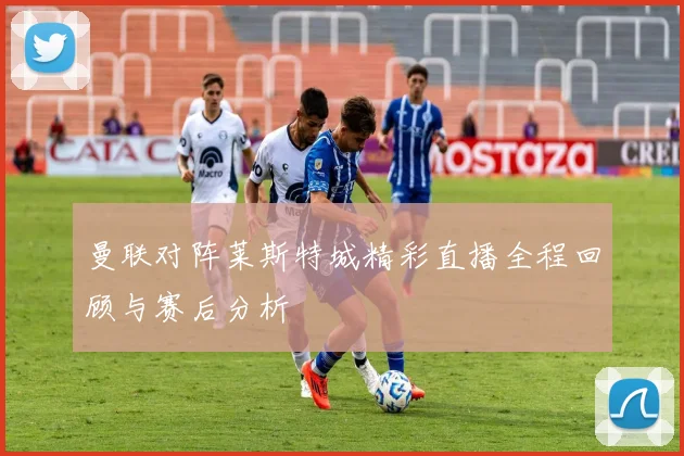曼联对阵莱斯特城精彩直播全程回顾与赛后分析