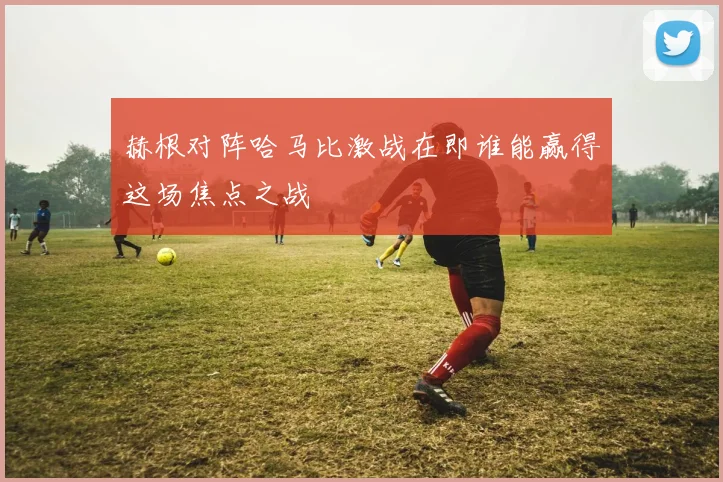赫根对阵哈马比激战在即谁能赢得这场焦点之战