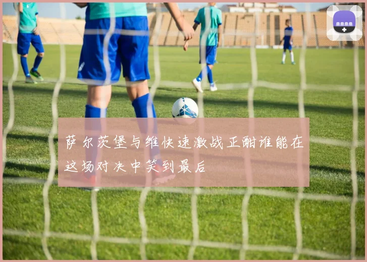 萨尔茨堡与维快速激战正酣谁能在这场对决中笑到最后