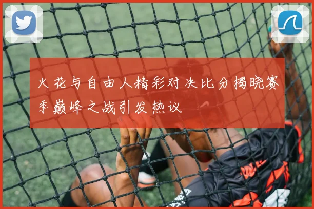 火花与自由人精彩对决比分揭晓赛季巅峰之战引发热议