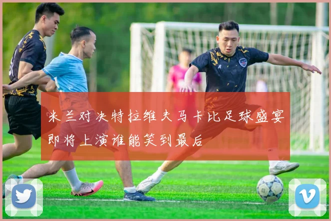 米兰对决特拉维夫马卡比足球盛宴即将上演谁能笑到最后