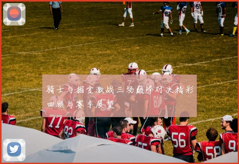 骑士与掘金激战三场巅峰对决精彩回顾与赛季展望