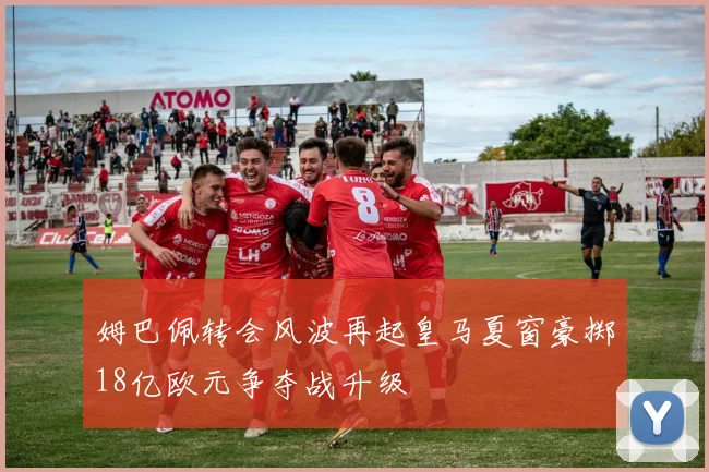 姆巴佩转会风波再起皇马夏窗豪掷18亿欧元争夺战升级
