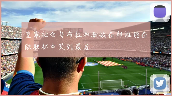 皇家社会与布拉加激战在即谁能在欧联杯中笑到最后
