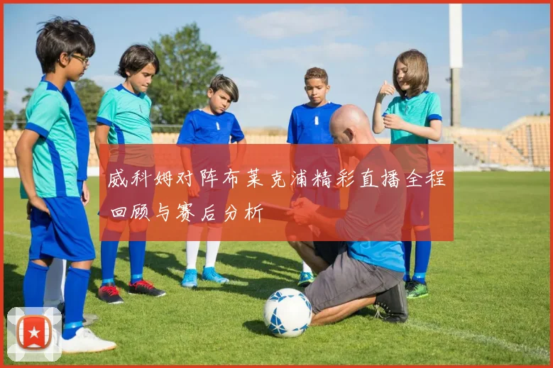 威科姆对阵布莱克浦精彩直播全程回顾与赛后分析
