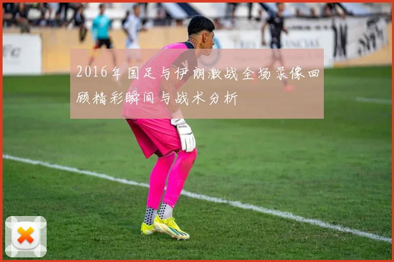2016年国足与伊朗激战全场录像回顾精彩瞬间与战术分析