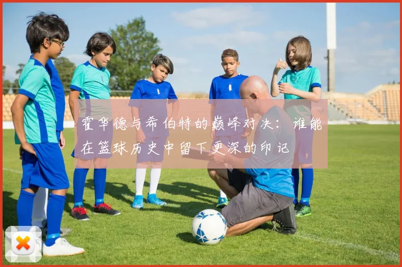 霍华德与希伯特的巅峰对决：谁能在篮球历史中留下更深的印记