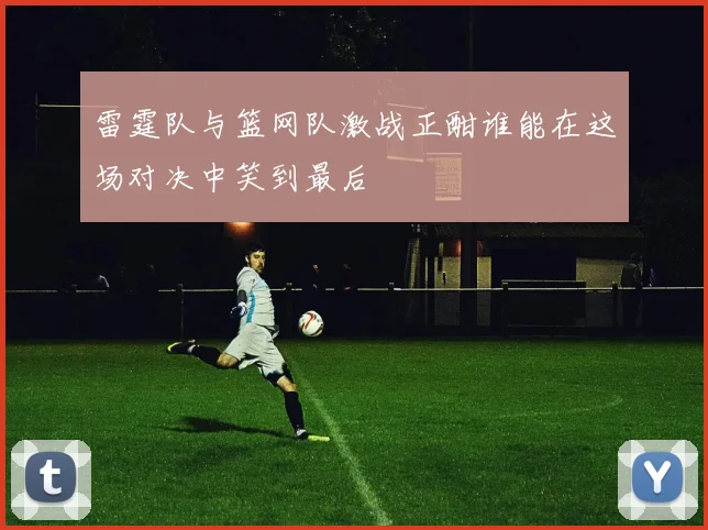 雷霆队与篮网队激战正酣谁能在这场对决中笑到最后