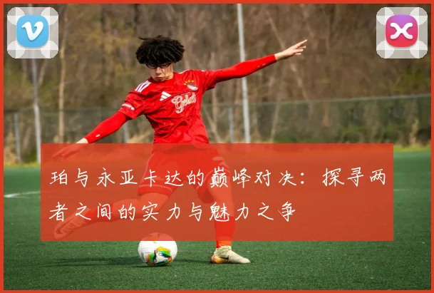 珀与永亚卡达的巅峰对决:探寻两者之间的实力与魅力之争