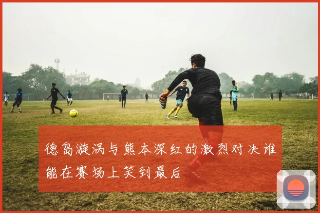 德岛漩涡与熊本深红的激烈对决谁能在赛场上笑到最后