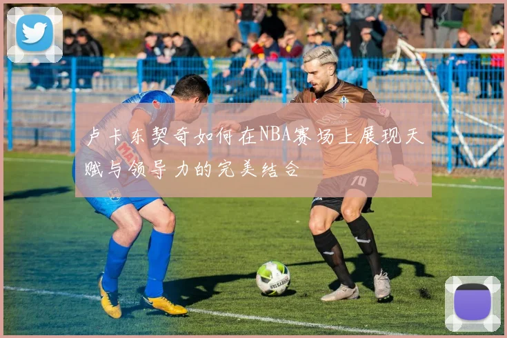 卢卡东契奇如何在NBA赛场上展现天赋与领导力的完美结合