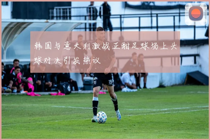 韩国与意大利激战正酣足球场上头球对决引发热议