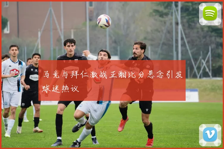 马竞与拜仁激战正酣比分悬念引发球迷热议