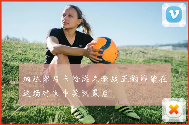 纳达尔与卡恰诺夫激战正酣谁能在这场对决中笑到最后