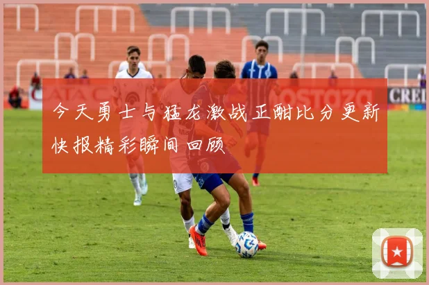 今天勇士与猛龙激战正酣比分更新快报精彩瞬间回顾