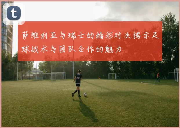 萨维利亚与瑞士的精彩对决揭示足球战术与团队合作的魅力